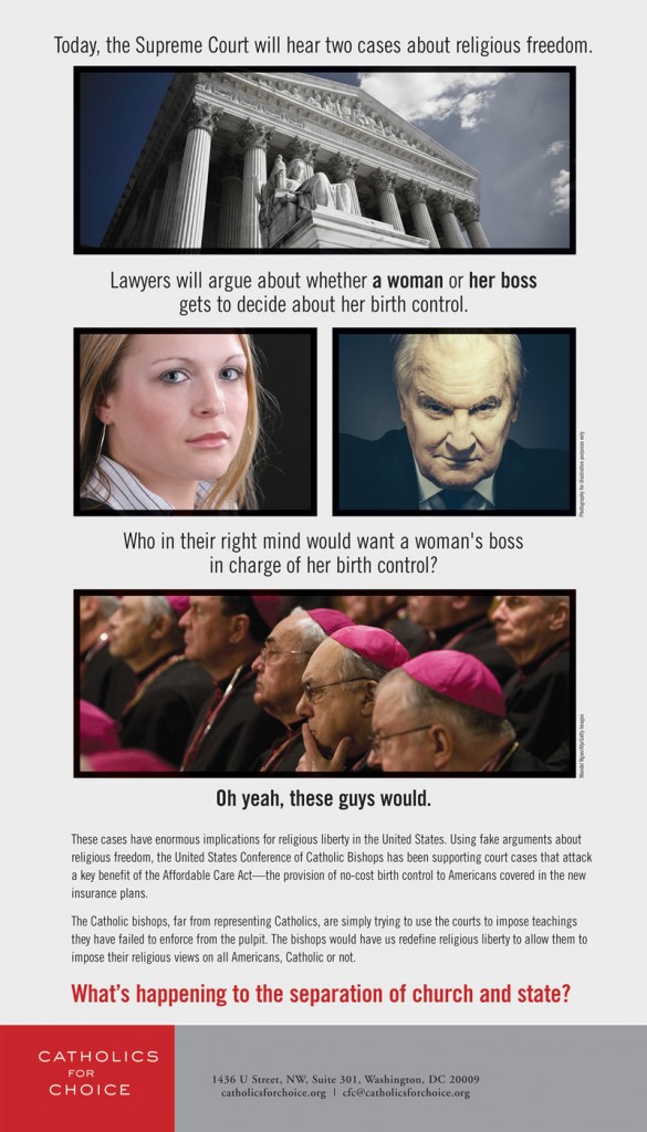 On March 25, Catholics for Choice ran this ad in the Washington Post exposing who supported the cases before the Supreme Court that opposed the contraceptive coverage benefit in the Affordable Care Act, and asking whose religious freedom is really at stake.